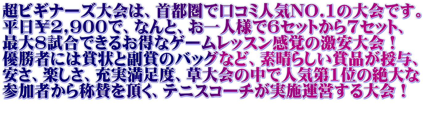 超ビギナーズ大会は、首都圏で口コミ人気NO.1の大会です。 平日￥2,900で、なんと、お一人様で6セットから7セット、 最大8試合できるお得なゲームレッスン感覚の激安大会！ 優勝者には賞状と副賞のバッグなど、素晴らしい賞品が授与、 安さ、楽しさ、充実満足度、草大会の中で人気第1位の絶大な 参加者から称賛を頂く、テニスコーチが実施運営する大会！ 