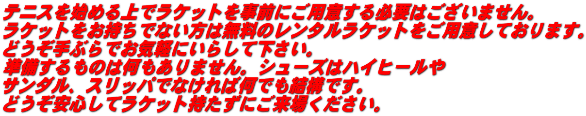 テニスを始める上でラケットを事前にご用意する必要はございません。 ラケットをお持ちでない方は無料のレンタルラケットをご用意しております。 どうぞ手ぶらでお気軽にいらして下さい。 準備するものは何もありません。シューズはハイヒールや サンダル、スリッパでなければ何でも結構です。 どうぞ安心してラケット持たずにご来場ください。