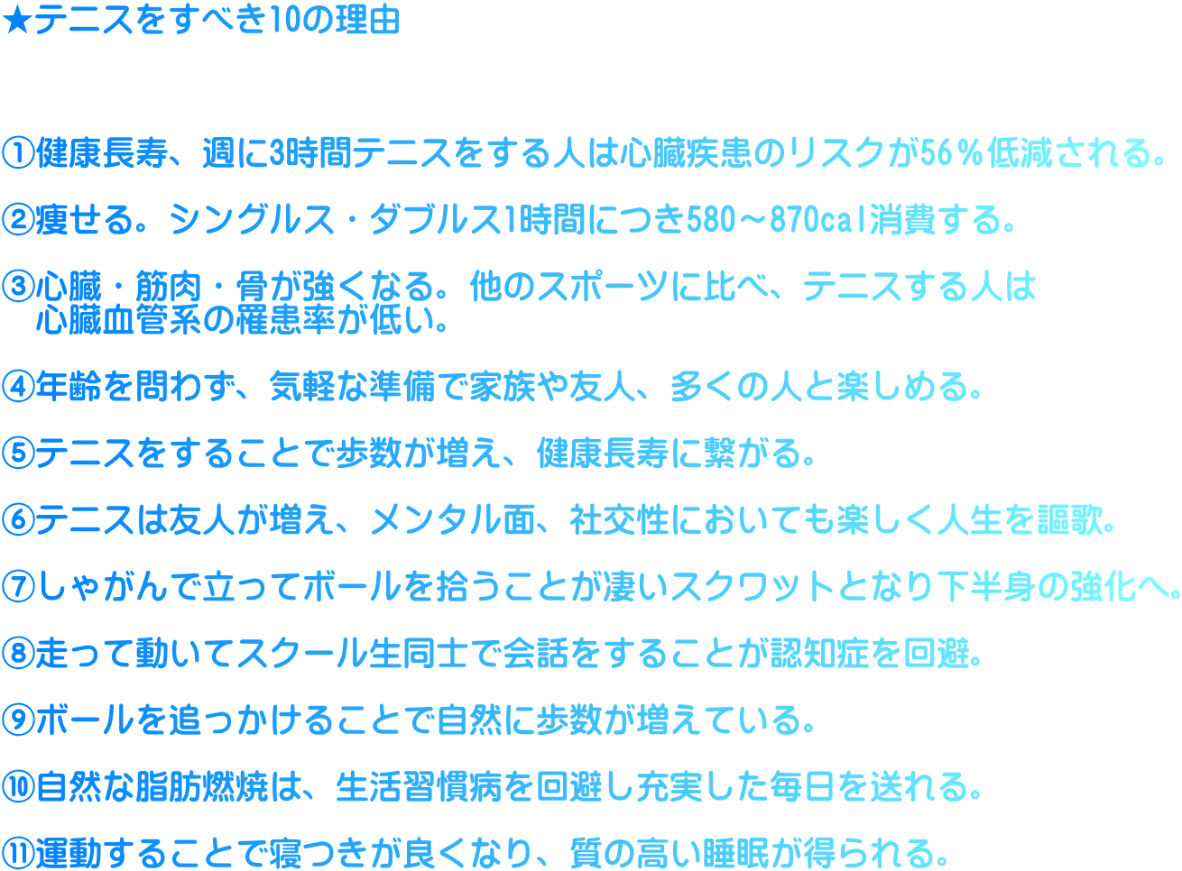 ★テニスをすべき10の理由    ①健康長寿、週に3時間テニスをする人は心臓疾患のリスクが56％低減される。  ②痩せる。シングルス・ダブルス1時間につき580～870cal消費する。  ③心臓・筋肉・骨が強くなる。他のスポーツに比べ、テニスする人は 　心臓血管系の罹患率が低い。  ④年齢を問わず、気軽な準備で家族や友人、多くの人と楽しめる。  ⑤テニスをすることで歩数が増え、健康長寿に繋がる。  ⑥テニスは友人が増え、メンタル面、社交性においても楽しく人生を謳歌。  ⑦しゃがんで立ってボールを拾うことが凄いスクワットとなり下半身の強化へ。  ⑧走って動いてスクール生同士で会話をすることが認知症を回避。  ⑨ボールを追っかけることで自然に歩数が増えている。  ⑩自然な脂肪燃焼は、生活習慣病を回避し充実した毎日を送れる。  ⑪運動することで寝つきが良くなり、質の高い睡眠が得られる。
