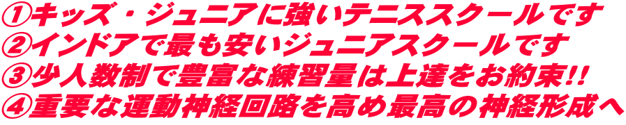 ①キッズ・ジュニアに強いテニススクールです ②インドアで最も安いジュニアスクールです ③少人数制で豊富な練習量は上達をお約束！！ ④重要な運動神経回路を高め最高の神経形成へ
