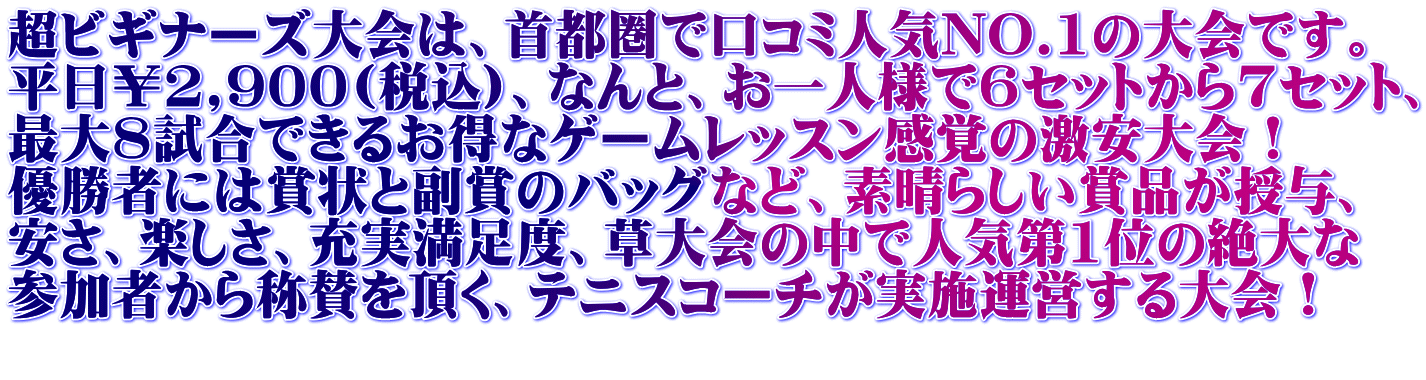 超ビギナーズ大会は、首都圏で口コミ人気NO.1の大会です。 平日￥2,900(税込)、なんと、お一人様で6セットから7セット、 最大8試合できるお得なゲームレッスン感覚の激安大会！ 優勝者には賞状と副賞のバッグなど、素晴らしい賞品が授与、 安さ、楽しさ、充実満足度、草大会の中で人気第1位の絶大な 参加者から称賛を頂く、テニスコーチが実施運営する大会！ 