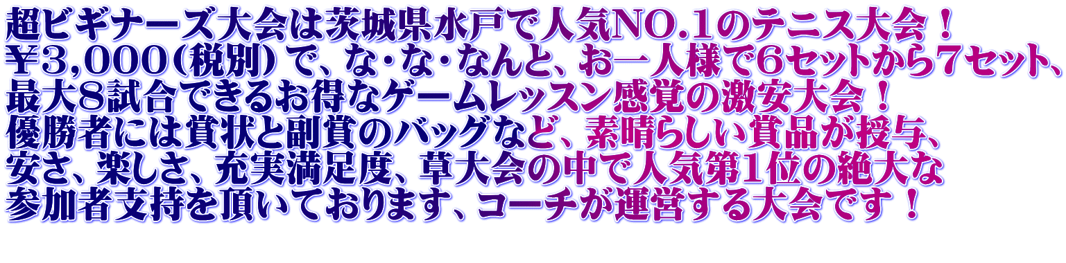 超ビギナーズ大会は茨城県水戸で人気NO.1のテニス大会！ ￥3,000(税別）で、な・な・なんと、お一人様で6セットから7セット、 最大8試合できるお得なゲームレッスン感覚の激安大会！ 優勝者には賞状と副賞のバッグなど、素晴らしい賞品が授与、 安さ、楽しさ、充実満足度、草大会の中で人気第1位の絶大な 参加者支持を頂いております、コーチが運営する大会です！ 