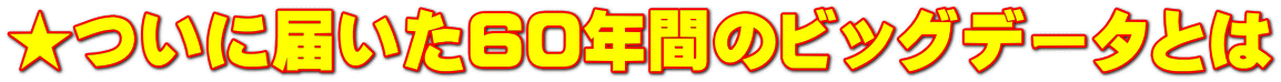 ★ついに届いた60年間のビッグデータとは