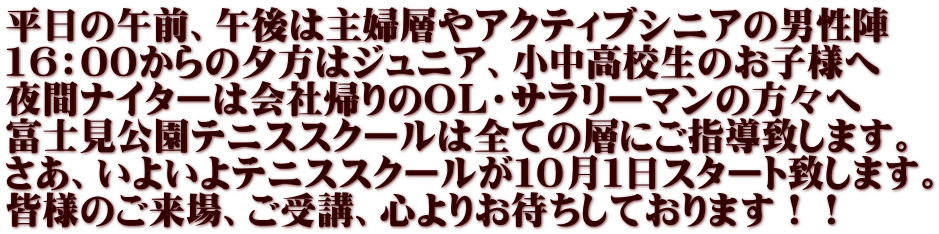 平日の午前、午後は主婦層やアクティブシニアの男性陣 16：00からの夕方はジュニア、小中高校生のお子様へ 夜間ナイターは会社帰りのＯＬ・サラリーマンの方々へ 富士見公園テニススクールは全ての層にご指導致します。 さあ、いよいよテニススクールが１０月１日スタート致します。 皆様のご来場、ご受講、心よりお待ちしております！！