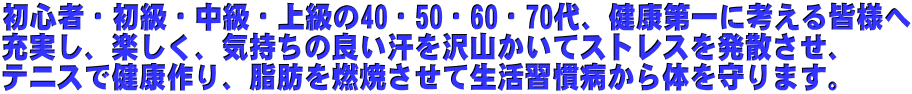 初心者・初級・中級・上級の40・50・60・70代、健康第一に考える皆様へ 充実し、楽しく、気持ちの良い汗を沢山かいてストレスを発散させ、 テニスで健康作り、脂肪を燃焼させて生活習慣病から体を守ります。